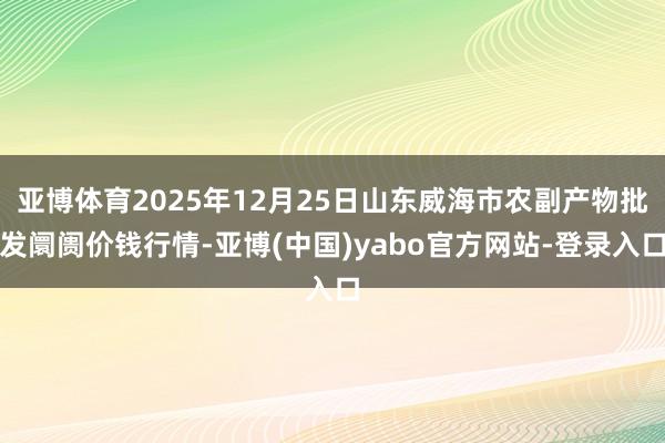 亚博体育2025年12月25日山东威海市农副产物批发阛阓价钱行情-亚博(中国)yabo官方网站-登录入口