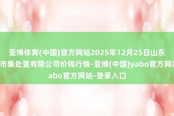 亚博体育(中国)官方网站2025年12月25日山东喜地农产物市集处置有限公司价钱行情-亚博(中国)yabo官方网站-登录入口