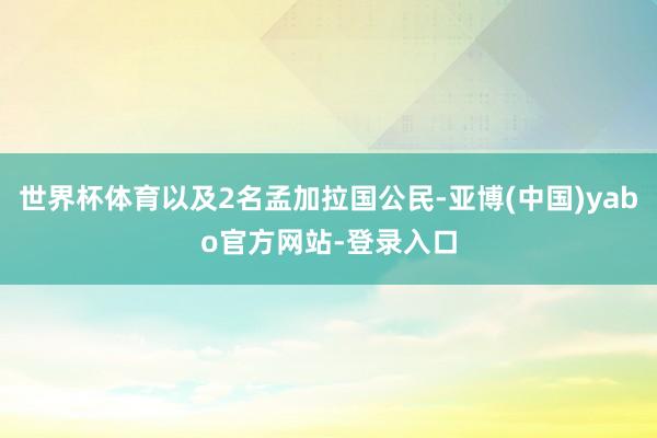世界杯体育以及2名孟加拉国公民-亚博(中国)yabo官方网站-登录入口