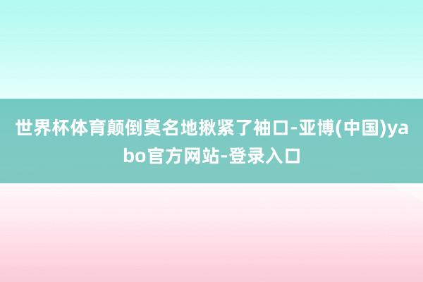 世界杯体育颠倒莫名地揪紧了袖口-亚博(中国)yabo官方网站-登录入口