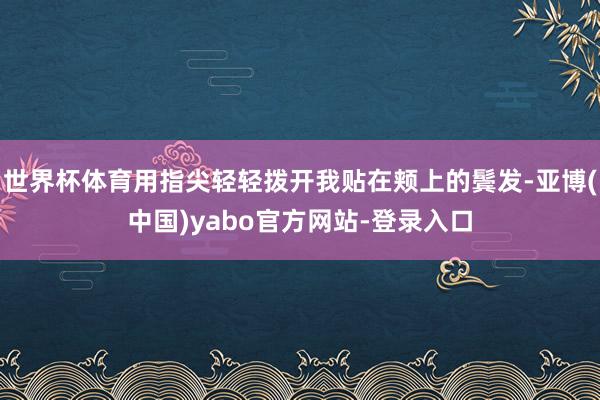 世界杯体育用指尖轻轻拨开我贴在颊上的鬓发-亚博(中国)yabo官方网站-登录入口