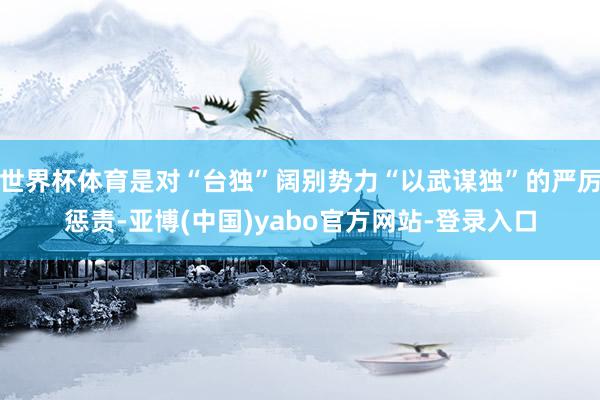 世界杯体育是对“台独”阔别势力“以武谋独”的严厉惩责-亚博(中国)yabo官方网站-登录入口