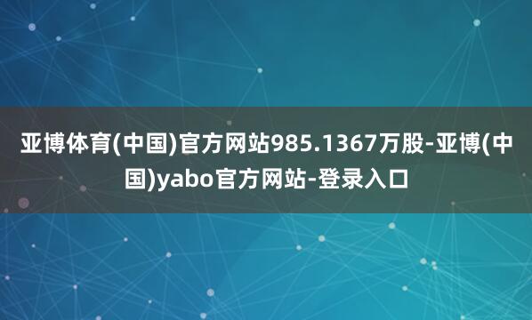亚博体育(中国)官方网站985.1367万股-亚博(中国)yabo官方网站-登录入口