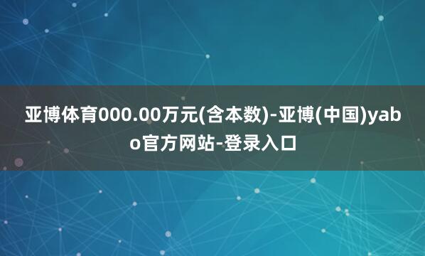 亚博体育000.00万元(含本数)-亚博(中国)yabo官方网站-登录入口