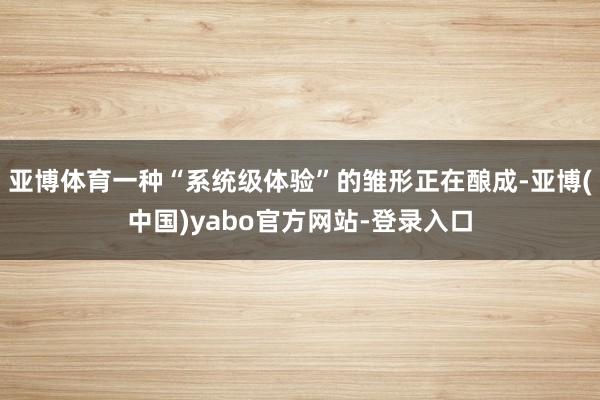 亚博体育一种“系统级体验”的雏形正在酿成-亚博(中国)yabo官方网站-登录入口