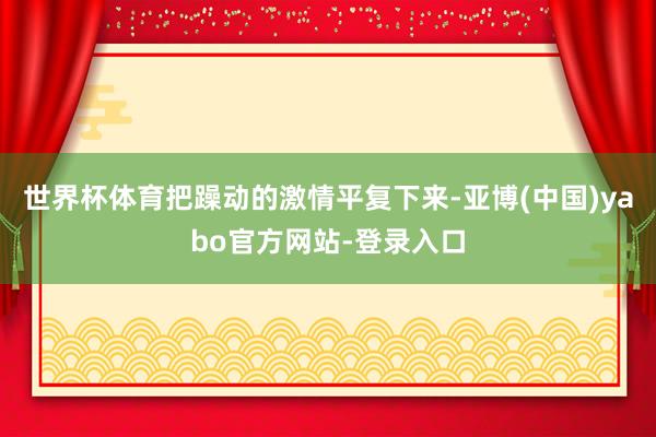 世界杯体育把躁动的激情平复下来-亚博(中国)yabo官方网站-登录入口