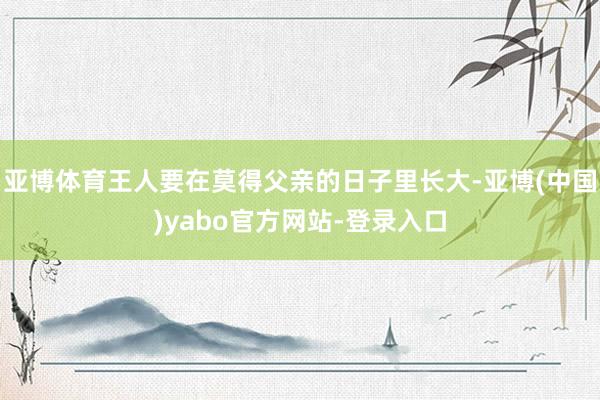 亚博体育王人要在莫得父亲的日子里长大-亚博(中国)yabo官方网站-登录入口