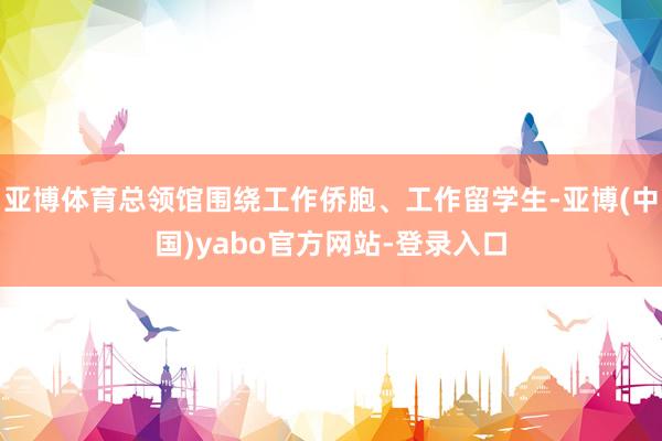 亚博体育总领馆围绕工作侨胞、工作留学生-亚博(中国)yabo官方网站-登录入口