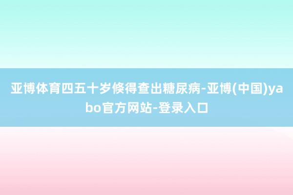 亚博体育四五十岁倏得查出糖尿病-亚博(中国)yabo官方网站-登录入口