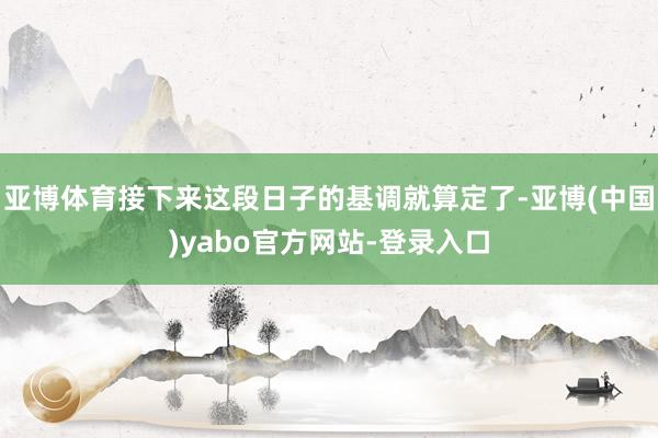 亚博体育接下来这段日子的基调就算定了-亚博(中国)yabo官方网站-登录入口