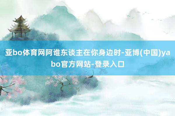 亚bo体育网阿谁东谈主在你身边时-亚博(中国)yabo官方网站-登录入口