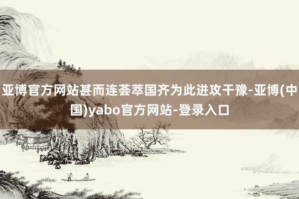 亚博官方网站甚而连荟萃国齐为此进攻干豫-亚博(中国)yabo官方网站-登录入口