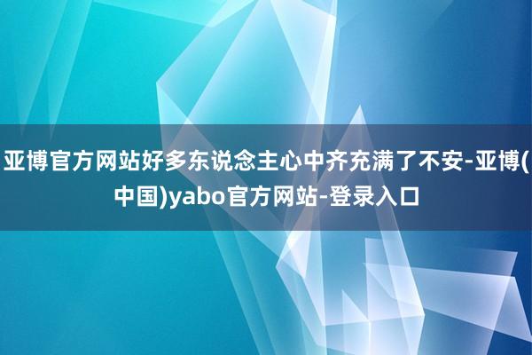 亚博官方网站好多东说念主心中齐充满了不安-亚博(中国)yabo官方网站-登录入口