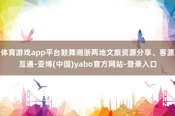 体育游戏app平台鼓舞湘浙两地文旅资源分享、客源互通-亚博(中国)yabo官方网站-登录入口