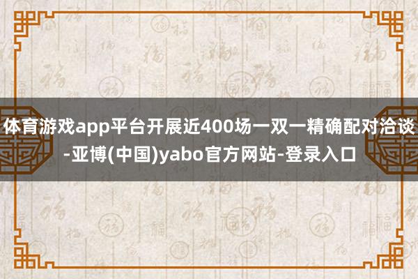 体育游戏app平台开展近400场一双一精确配对洽谈-亚博(中国)yabo官方网站-登录入口