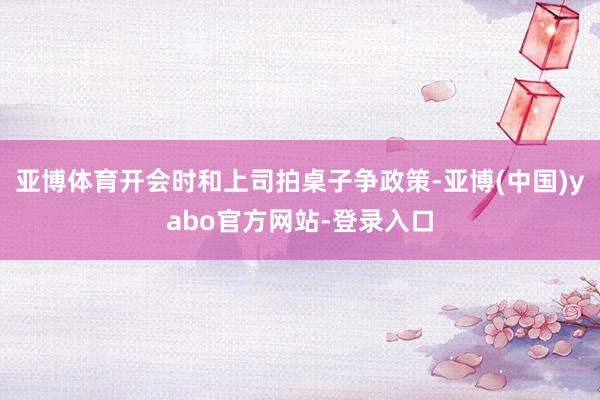 亚博体育开会时和上司拍桌子争政策-亚博(中国)yabo官方网站-登录入口