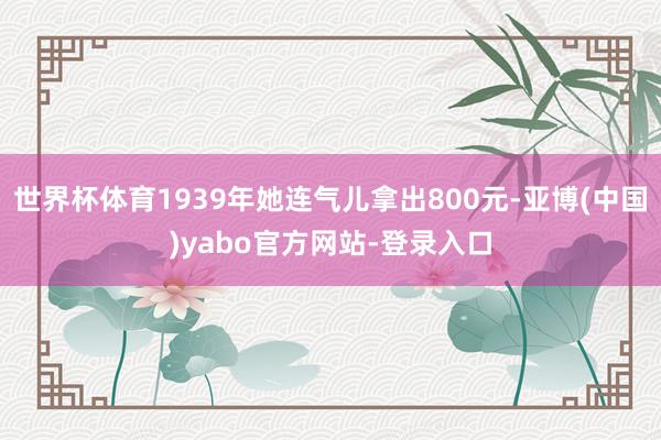 世界杯体育1939年她连气儿拿出800元-亚博(中国)yabo官方网站-登录入口
