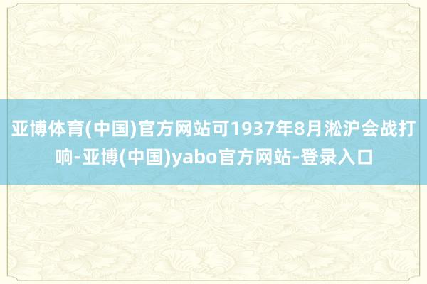 亚博体育(中国)官方网站可1937年8月淞沪会战打响-亚博(中国)yabo官方网站-登录入口