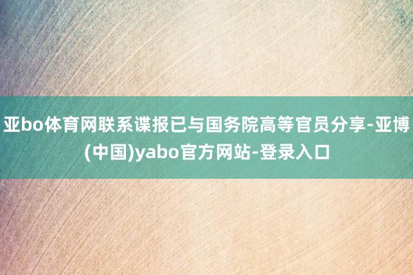 亚bo体育网联系谍报已与国务院高等官员分享-亚博(中国)yabo官方网站-登录入口