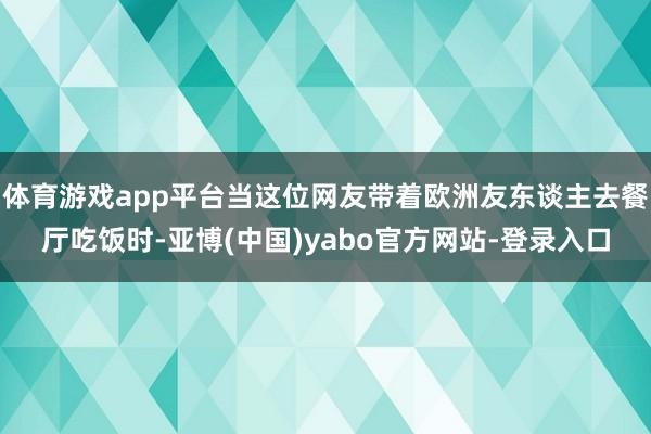 体育游戏app平台当这位网友带着欧洲友东谈主去餐厅吃饭时-亚博(中国)yabo官方网站-登录入口