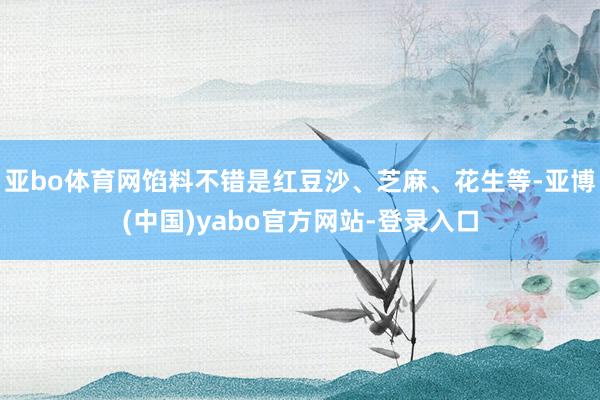 亚bo体育网馅料不错是红豆沙、芝麻、花生等-亚博(中国)yabo官方网站-登录入口
