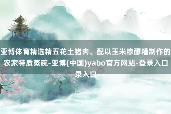 亚博体育精选精五花土猪肉、配以玉米糁醪糟制作的农家特质蒸碗-亚博(中国)yabo官方网站-登录入口