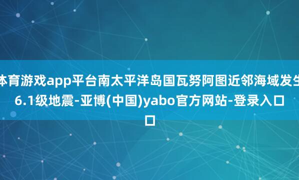 体育游戏app平台南太平洋岛国瓦努阿图近邻海域发生6.1级地震-亚博(中国)yabo官方网站-登录入口