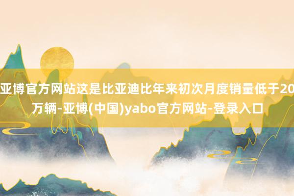 亚博官方网站这是比亚迪比年来初次月度销量低于20万辆-亚博(中国)yabo官方网站-登录入口