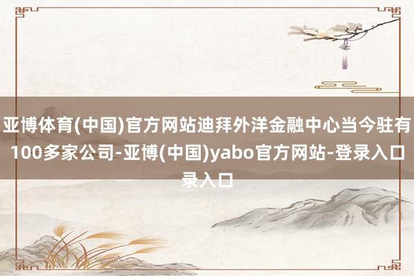 亚博体育(中国)官方网站迪拜外洋金融中心当今驻有100多家公司-亚博(中国)yabo官方网站-登录入口