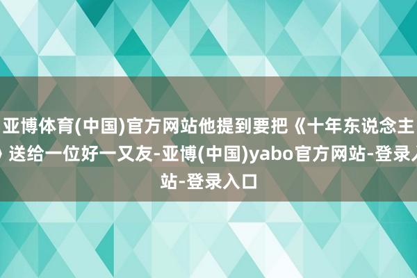亚博体育(中国)官方网站他提到要把《十年东说念主事》送给一位好一又友-亚博(中国)yabo官方网站-登录入口