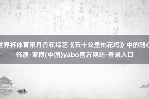 世界杯体育宋丹丹在综艺《五十公里桃花坞》中的随心饰演-亚博(中国)yabo官方网站-登录入口